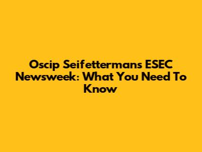 Oscip Seifetterman's ESEC Newsweek: What You Need To Know