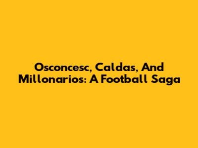 Osconcesc, Caldas, And Millonarios: A Football Saga