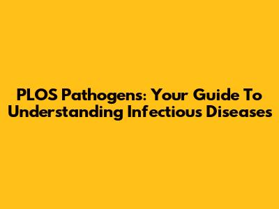PLOS Pathogens: Your Guide To Understanding Infectious Diseases