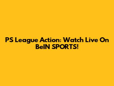 PS League Action: Watch Live On BeIN SPORTS!