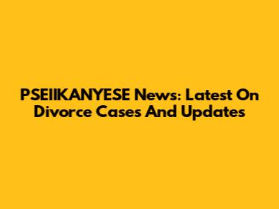 PSEIIKANYESE News: Latest On Divorce Cases And Updates