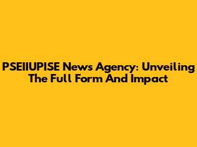 PSEIIUPISE News Agency: Unveiling The Full Form And Impact