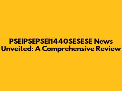 PSEIPSEPSEI1440SESESE News Unveiled: A Comprehensive Review