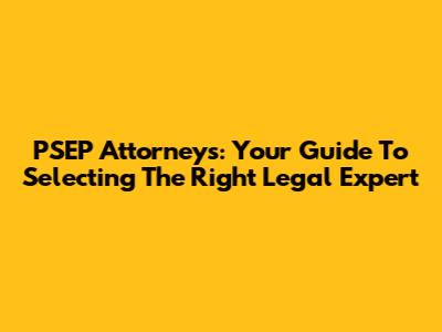 PSEP Attorneys: Your Guide To Selecting The Right Legal Expert