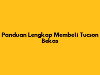 Panduan Lengkap Membeli Tucson Bekas