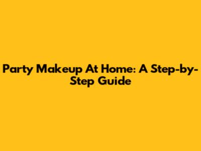 Party Makeup At Home: A Step-by-Step Guide