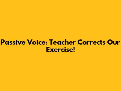Passive Voice: Teacher Corrects Our Exercise!