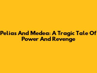 Pelias And Medea: A Tragic Tale Of Power And Revenge