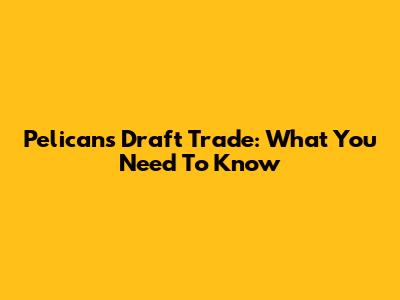 Pelicans Draft Trade: What You Need To Know