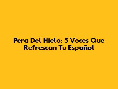 Pera Del Hielo: 5 Voces Que Refrescan Tu Español