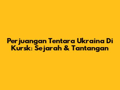 Perjuangan Tentara Ukraina Di Kursk: Sejarah & Tantangan