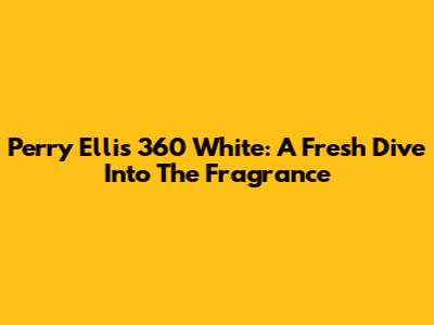 Perry Ellis 360 White: A Fresh Dive Into The Fragrance