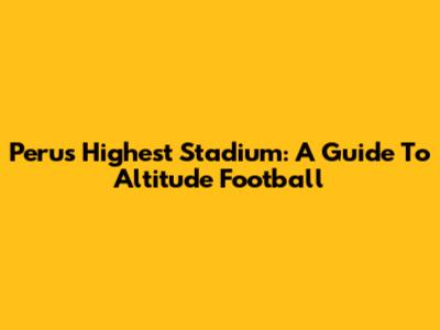 Peru's Highest Stadium: A Guide To Altitude Football