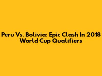 Peru Vs. Bolivia: Epic Clash In 2018 World Cup Qualifiers