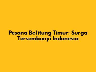 Pesona Belitung Timur: Surga Tersembunyi Indonesia