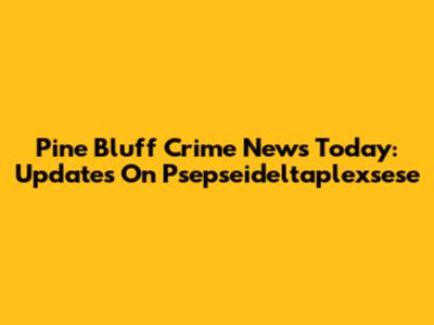 Pine Bluff Crime News Today: Updates On Psepseideltaplexsese