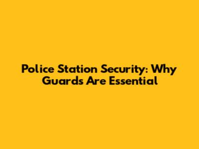 Police Station Security: Why Guards Are Essential