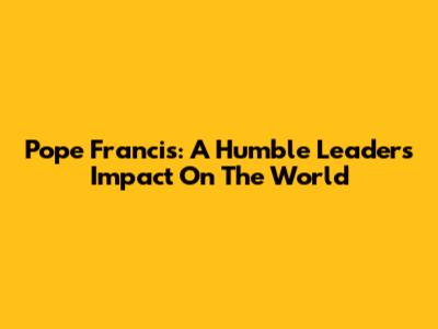 Pope Francis: A Humble Leader's Impact On The World