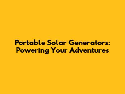 Portable Solar Generators: Powering Your Adventures
