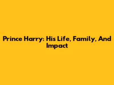 Prince Harry: His Life, Family, And Impact
