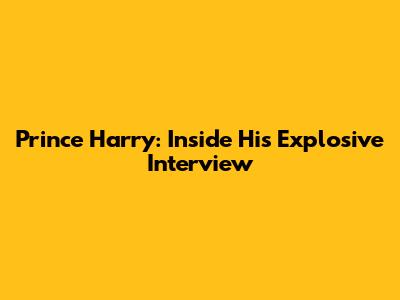 Prince Harry: Inside His Explosive Interview
