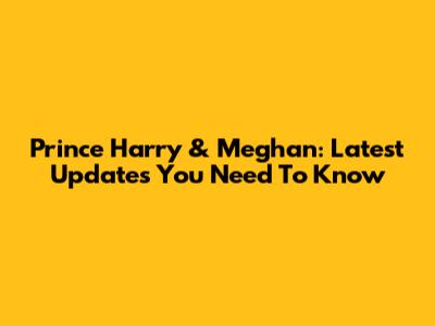 Prince Harry & Meghan: Latest Updates You Need To Know