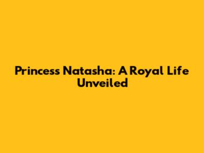 Princess Natasha: A Royal Life Unveiled