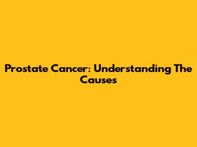 Prostate Cancer: Understanding The Causes
