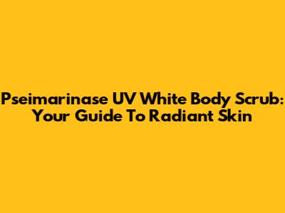 Pseimarinase UV White Body Scrub: Your Guide To Radiant Skin