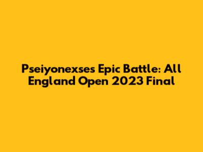 Pseiyonexse's Epic Battle: All England Open 2023 Final