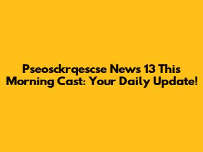 Pseosckrqescse News 13 This Morning Cast: Your Daily Update!