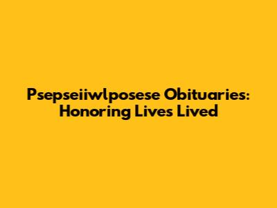 Psepseiiwlposese Obituaries: Honoring Lives Lived