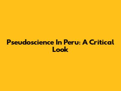 Pseudoscience In Peru: A Critical Look