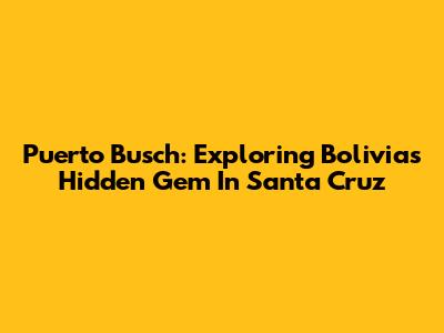 Puerto Busch: Exploring Bolivia's Hidden Gem In Santa Cruz