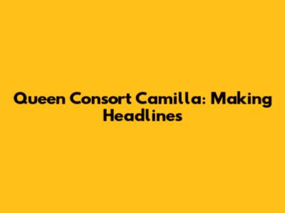 Queen Consort Camilla: Making Headlines