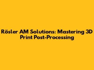Rösler AM Solutions: Mastering 3D Print Post-Processing