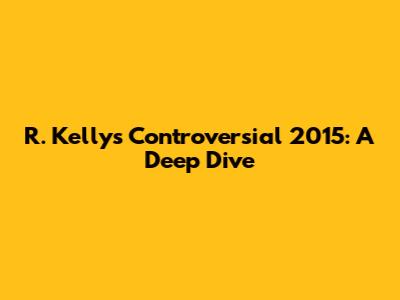 R. Kelly's Controversial 2015: A Deep Dive