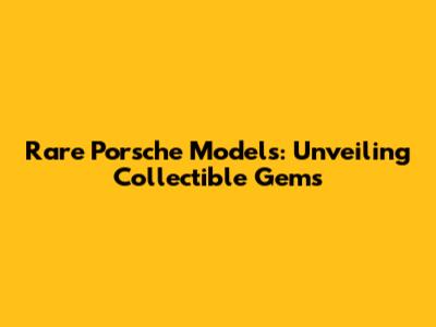Rare Porsche Models: Unveiling Collectible Gems