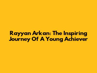 Rayyan Arkan: The Inspiring Journey Of A Young Achiever