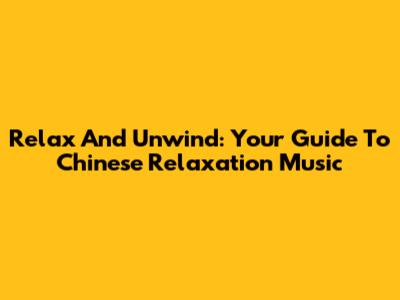 Relax And Unwind: Your Guide To Chinese Relaxation Music