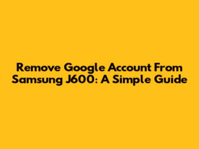 Remove Google Account From Samsung J600: A Simple Guide