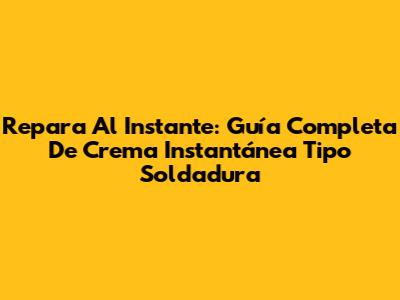 Repara Al Instante: Guía Completa De Crema Instantánea Tipo Soldadura