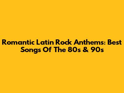 Romantic Latin Rock Anthems: Best Songs Of The 80s & 90s