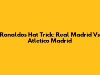 Ronaldo's Hat Trick: Real Madrid Vs Atletico Madrid