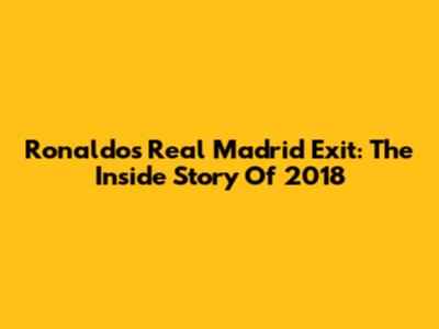 Ronaldo's Real Madrid Exit: The Inside Story Of 2018