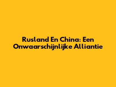 Rusland En China: Een Onwaarschijnlijke Alliantie