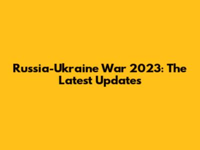 Russia-Ukraine War 2023: The Latest Updates