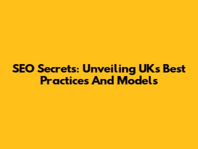 SEO Secrets: Unveiling UK's Best Practices And Models