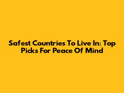 Safest Countries To Live In: Top Picks For Peace Of Mind