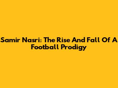 Samir Nasri: The Rise And Fall Of A Football Prodigy